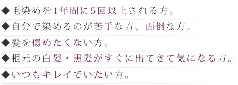 ◆毛染めを1年間に5回以上される方。◆自分で染めるのが苦手な方、面倒な方。◆髪を傷めたくない方。◆根元の白髪・黒髪がすぐに出てきて気になる方。◆いつもキレイでいたい方。