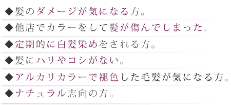 髪のダメージが気になる方。他店でカラーをして髪が傷んでしまった。定期的に白髪染めをされる方。髪にハリやコシがない。アルカリカラーで褪色した毛髪が気になる方。ナチュラル志向の方。