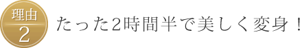 理由2、たった2時間半で美しく変身！